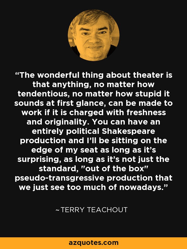 The wonderful thing about theater is that anything, no matter how tendentious, no matter how stupid it sounds at first glance, can be made to work if it is charged with freshness and originality. You can have an entirely political Shakespeare production and I'll be sitting on the edge of my seat as long as it's surprising, as long as it's not just the standard, 