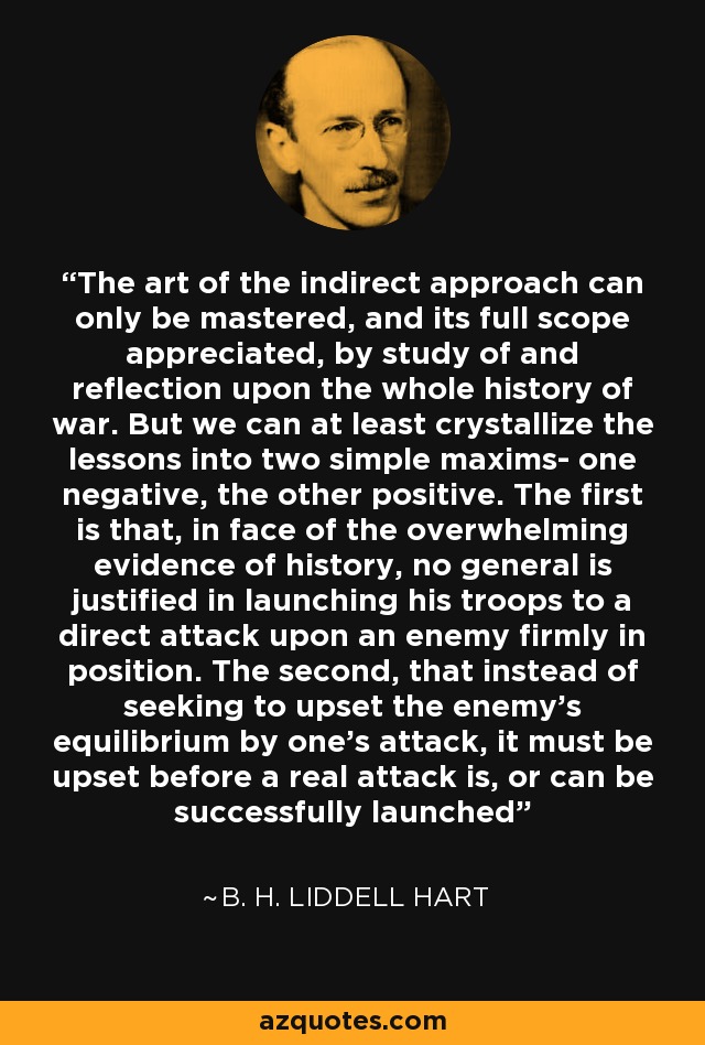 The art of the indirect approach can only be mastered, and its full scope appreciated, by study of and reflection upon the whole history of war. But we can at least crystallize the lessons into two simple maxims- one negative, the other positive. The first is that, in face of the overwhelming evidence of history, no general is justified in launching his troops to a direct attack upon an enemy firmly in position. The second, that instead of seeking to upset the enemy's equilibrium by one's attack, it must be upset before a real attack is, or can be successfully launched - B. H. Liddell Hart