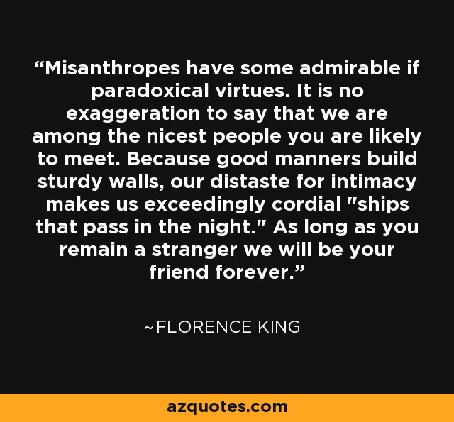 Misanthropes have some admirable if paradoxical virtues. It is no exaggeration to say that we are among the nicest people you are likely to meet. Because good manners build sturdy walls, our distaste for intimacy makes us exceedingly cordial 