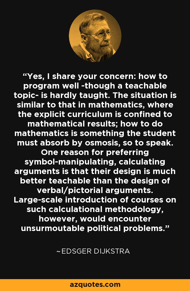Yes, I share your concern: how to program well -though a teachable topic- is hardly taught. The situation is similar to that in mathematics, where the explicit curriculum is confined to mathematical results; how to do mathematics is something the student must absorb by osmosis, so to speak. One reason for preferring symbol-manipulating, calculating arguments is that their design is much better teachable than the design of verbal/pictorial arguments. Large-scale introduction of courses on such calculational methodology, however, would encounter unsurmoutable political problems. - Edsger Dijkstra