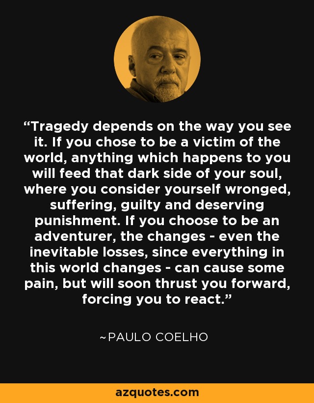 Tragedy depends on the way you see it. If you chose to be a victim of the world, anything which happens to you will feed that dark side of your soul, where you consider yourself wronged, suffering, guilty and deserving punishment. If you choose to be an adventurer, the changes - even the inevitable losses, since everything in this world changes - can cause some pain, but will soon thrust you forward, forcing you to react. - Paulo Coelho