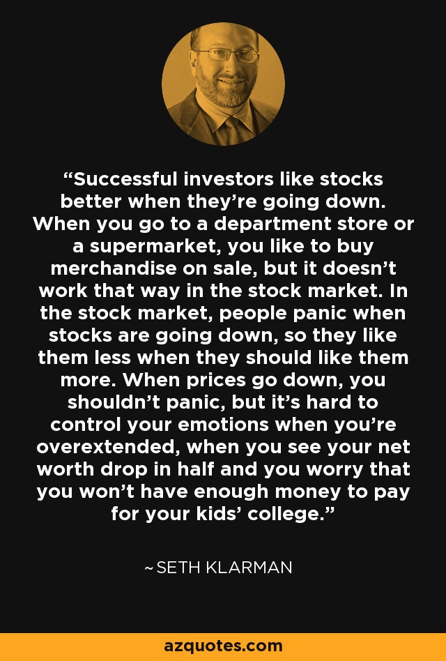 Successful investors like stocks better when they’re going down. When you go to a department store or a supermarket, you like to buy merchandise on sale, but it doesn’t work that way in the stock market. In the stock market, people panic when stocks are going down, so they like them less when they should like them more. When prices go down, you shouldn’t panic, but it’s hard to control your emotions when you’re overextended, when you see your net worth drop in half and you worry that you won’t have enough money to pay for your kids’ college. - Seth Klarman Successful investors like stocks better when they’re going down. When you go to a department store or a supermarket, you like to buy merchandise on sale, but it doesn’t work that way in the stock market. In the stock market, people panic when stocks are going down, so they like them less when they should like them more. When prices go down, you shouldn’t panic, but it’s hard to control your emotions when you’re overextended, when you see your net worth drop in half and you worry that you won’t have enough money to pay for your kids’ college. - Seth Klarman
