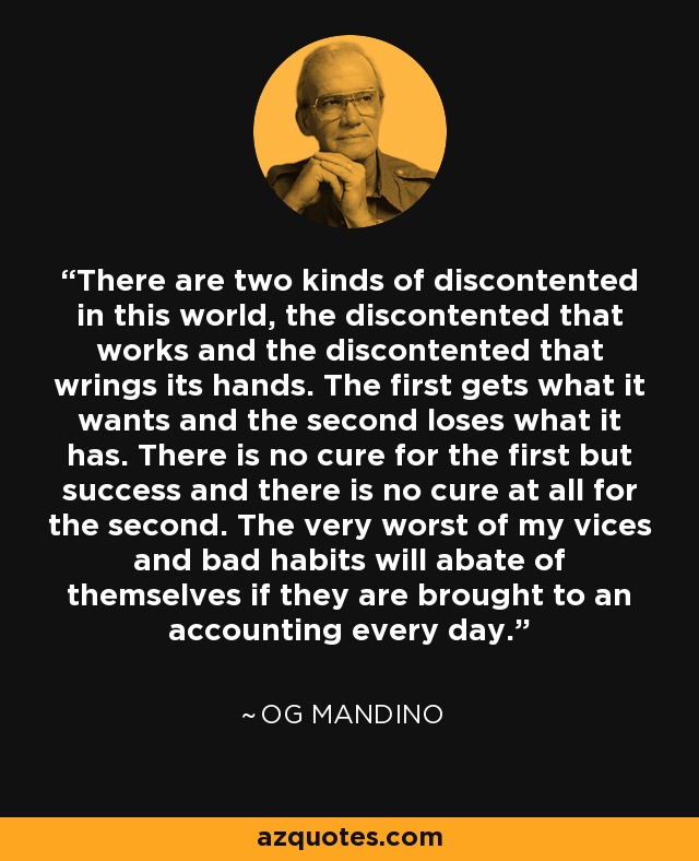 There are two kinds of discontented in this world, the discontented that works and the discontented that wrings its hands. The first gets what it wants and the second loses what it has. There is no cure for the first but success and there is no cure at all for the second. The very worst of my vices and bad habits will abate of themselves if they are brought to an accounting every day. - Og Mandino