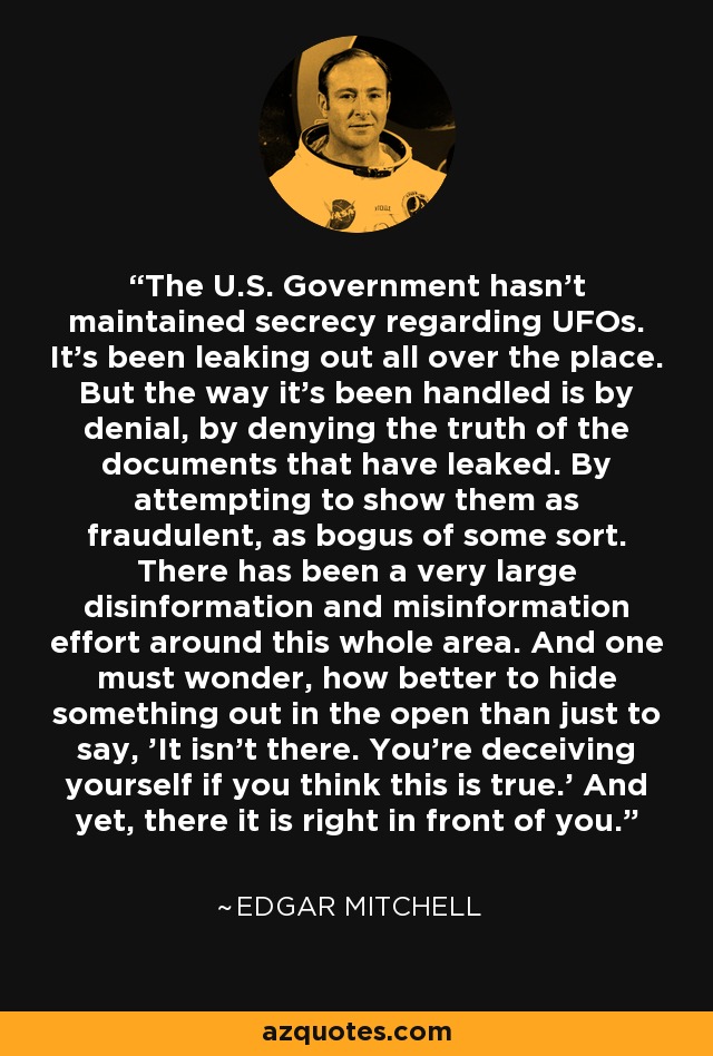The U.S. Government hasn't maintained secrecy regarding UFOs. It's been leaking out all over the place. But the way it's been handled is by denial, by denying the truth of the documents that have leaked. By attempting to show them as fraudulent, as bogus of some sort. There has been a very large disinformation and misinformation effort around this whole area. And one must wonder, how better to hide something out in the open than just to say, 'It isn't there. You're deceiving yourself if you think this is true.' And yet, there it is right in front of you. - Edgar Mitchell