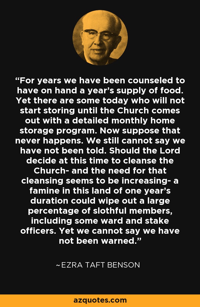 For years we have been counseled to have on hand a year's supply of food. Yet there are some today who will not start storing until the Church comes out with a detailed monthly home storage program. Now suppose that never happens. We still cannot say we have not been told. Should the Lord decide at this time to cleanse the Church- and the need for that cleansing seems to be increasing- a famine in this land of one year's duration could wipe out a large percentage of slothful members, including some ward and stake officers. Yet we cannot say we have not been warned. - Ezra Taft Benson