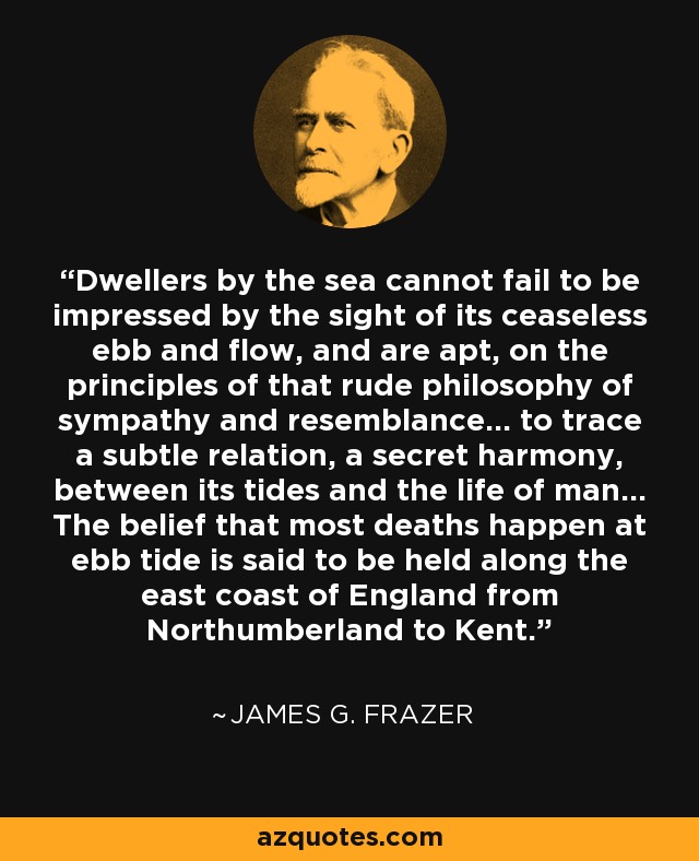 Dwellers by the sea cannot fail to be impressed by the sight of its ceaseless ebb and flow, and are apt, on the principles of that rude philosophy of sympathy and resemblance... to trace a subtle relation, a secret harmony, between its tides and the life of man... The belief that most deaths happen at ebb tide is said to be held along the east coast of England from Northumberland to Kent. - James G. Frazer