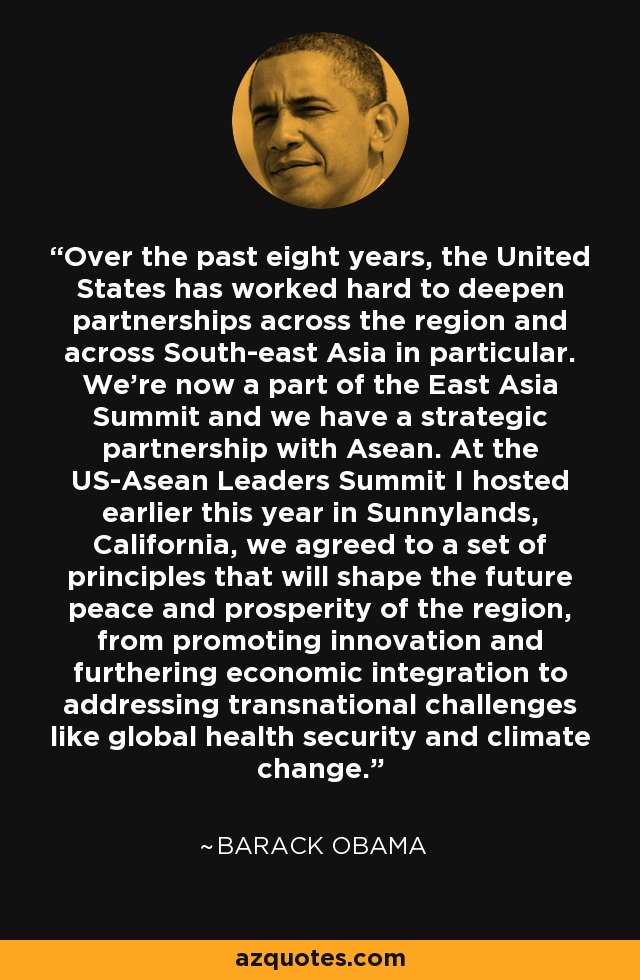 Over the past eight years, the United States has worked hard to deepen partnerships across the region and across South-east Asia in particular. We're now a part of the East Asia Summit and we have a strategic partnership with Asean. At the US-Asean Leaders Summit I hosted earlier this year in Sunnylands, California, we agreed to a set of principles that will shape the future peace and prosperity of the region, from promoting innovation and furthering economic integration to addressing transnational challenges like global health security and climate change. - Barack Obama