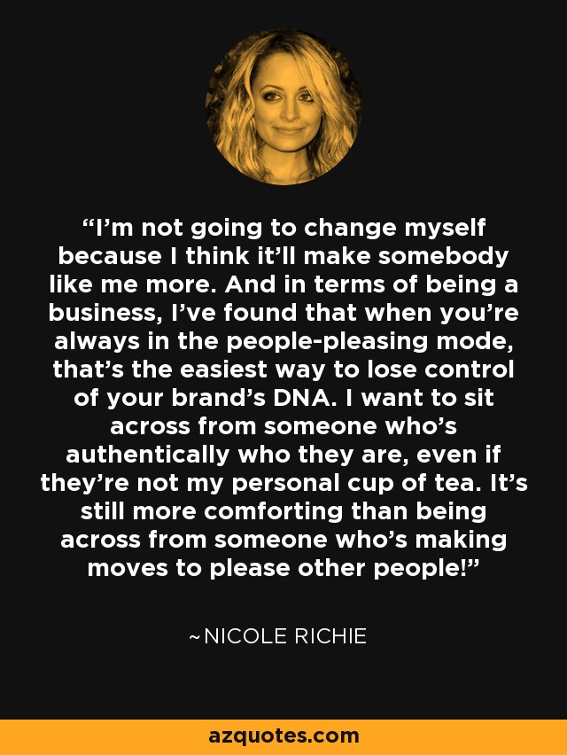 I'm not going to change myself because I think it'll make somebody like me more. And in terms of being a business, I've found that when you're always in the people-pleasing mode, that's the easiest way to lose control of your brand's DNA. I want to sit across from someone who's authentically who they are, even if they're not my personal cup of tea. It's still more comforting than being across from someone who's making moves to please other people! - Nicole Richie