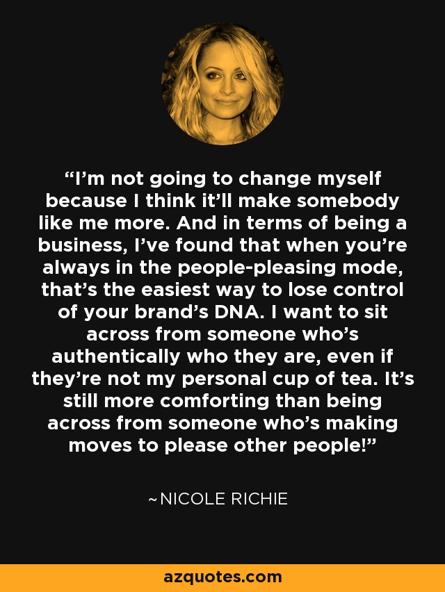 I'm not going to change myself because I think it'll make somebody like me more. And in terms of being a business, I've found that when you're always in the people-pleasing mode, that's the easiest way to lose control of your brand's DNA. I want to sit across from someone who's authentically who they are, even if they're not my personal cup of tea. It's still more comforting than being across from someone who's making moves to please other people! - Nicole Richie
