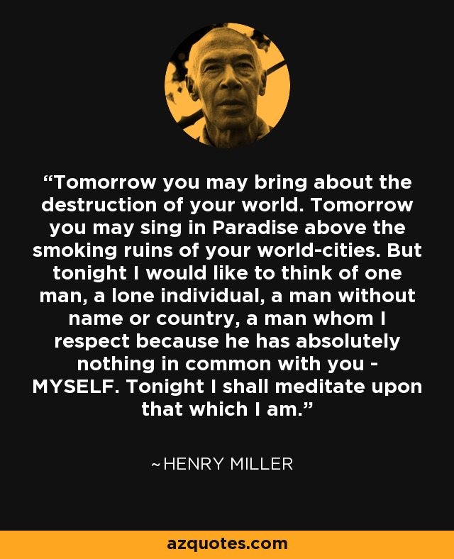 Tomorrow you may bring about the destruction of your world. Tomorrow you may sing in Paradise above the smoking ruins of your world-cities. But tonight I would like to think of one man, a lone individual, a man without name or country, a man whom I respect because he has absolutely nothing in common with you - MYSELF. Tonight I shall meditate upon that which I am. - Henry Miller