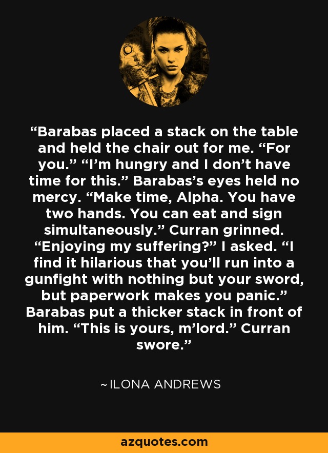 Barabas placed a stack on the table and held the chair out for me. “For you.” “I’m hungry and I don’t have time for this.” Barabas’s eyes held no mercy. “Make time, Alpha. You have two hands. You can eat and sign simultaneously.” Curran grinned. “Enjoying my suffering?” I asked. “I find it hilarious that you’ll run into a gunfight with nothing but your sword, but paperwork makes you panic.” Barabas put a thicker stack in front of him. “This is yours, m’lord.” Curran swore. - Ilona Andrews