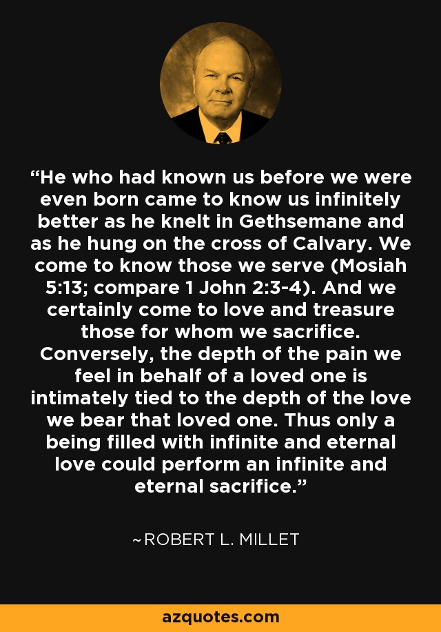 He who had known us before we were even born came to know us infinitely better as he knelt in Gethsemane and as he hung on the cross of Calvary. We come to know those we serve (Mosiah 5:13; compare 1 John 2:3-4). And we certainly come to love and treasure those for whom we sacrifice. Conversely, the depth of the pain we feel in behalf of a loved one is intimately tied to the depth of the love we bear that loved one. Thus only a being filled with infinite and eternal love could perform an infinite and eternal sacrifice. - Robert L. Millet