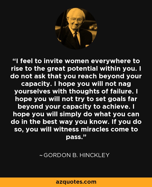 I feel to invite women everywhere to rise to the great potential within you. I do not ask that you reach beyond your capacity. I hope you will not nag yourselves with thoughts of failure. I hope you will not try to set goals far beyond your capacity to achieve. I hope you will simply do what you can do in the best way you know. If you do so, you will witness miracles come to pass. - Gordon B. Hinckley