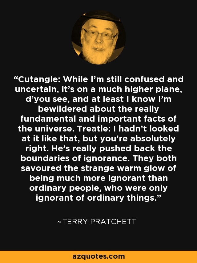 Cutangle: While I'm still confused and uncertain, it's on a much higher plane, d'you see, and at least I know I'm bewildered about the really fundamental and important facts of the universe. Treatle: I hadn't looked at it like that, but you're absolutely right. He's really pushed back the boundaries of ignorance. They both savoured the strange warm glow of being much more ignorant than ordinary people, who were only ignorant of ordinary things. - Terry Pratchett