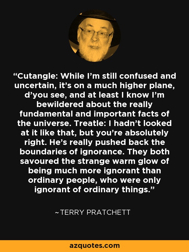 Cutangle: While I'm still confused and uncertain, it's on a much higher plane, d'you see, and at least I know I'm bewildered about the really fundamental and important facts of the universe. Treatle: I hadn't looked at it like that, but you're absolutely right. He's really pushed back the boundaries of ignorance. They both savoured the strange warm glow of being much more ignorant than ordinary people, who were only ignorant of ordinary things. - Terry Pratchett