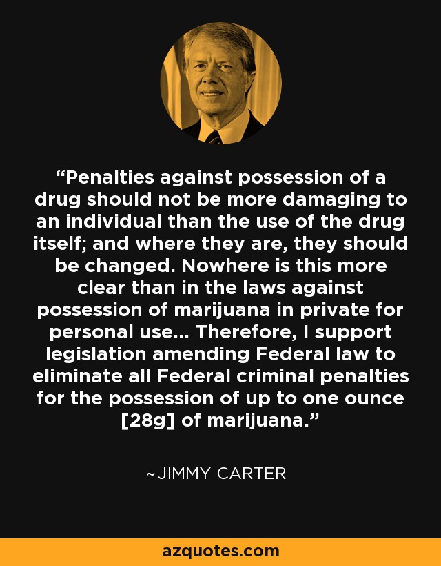 Penalties against possession of a drug should not be more damaging to an individual than the use of the drug itself; and where they are, they should be changed. Nowhere is this more clear than in the laws against possession of marijuana in private for personal use... Therefore, I support legislation amending Federal law to eliminate all Federal criminal penalties for the possession of up to one ounce [28g] of marijuana. - Jimmy Carter