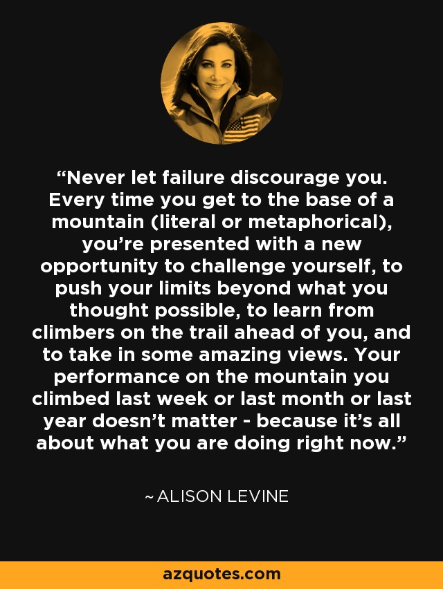 Never let failure discourage you. Every time you get to the base of a mountain (literal or metaphorical), you're presented with a new opportunity to challenge yourself, to push your limits beyond what you thought possible, to learn from climbers on the trail ahead of you, and to take in some amazing views. Your performance on the mountain you climbed last week or last month or last year doesn't matter - because it's all about what you are doing right now. - Alison Levine