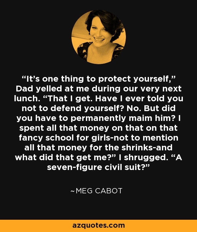 It’s one thing to protect yourself,” Dad yelled at me during our very next lunch. “That I get. Have I ever told you not to defend yourself? No. But did you have to permanently maim him? I spent all that money on that on that fancy school for girls-not to mention all that money for the shrinks-and what did that get me?” I shrugged. “A seven-figure civil suit? - Meg Cabot