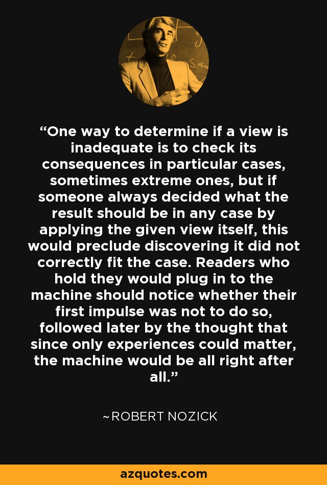 One way to determine if a view is inadequate is to check its consequences in particular cases, sometimes extreme ones, but if someone always decided what the result should be in any case by applying the given view itself, this would preclude discovering it did not correctly fit the case. Readers who hold they would plug in to the machine should notice whether their first impulse was not to do so, followed later by the thought that since only experiences could matter, the machine would be all right after all. - Robert Nozick