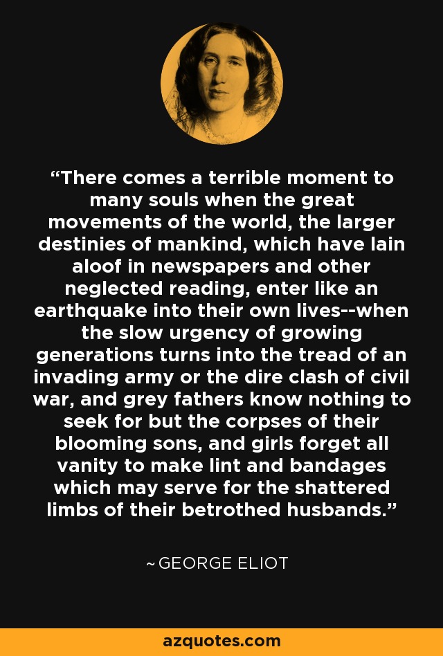 There comes a terrible moment to many souls when the great movements of the world, the larger destinies of mankind, which have lain aloof in newspapers and other neglected reading, enter like an earthquake into their own lives--when the slow urgency of growing generations turns into the tread of an invading army or the dire clash of civil war, and grey fathers know nothing to seek for but the corpses of their blooming sons, and girls forget all vanity to make lint and bandages which may serve for the shattered limbs of their betrothed husbands. - George Eliot