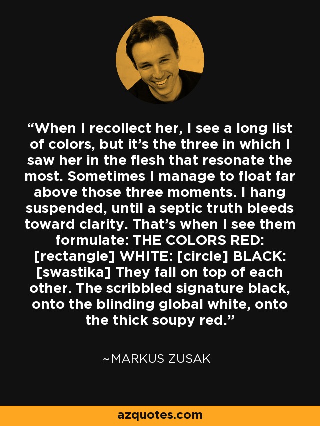 When I recollect her, I see a long list of colors, but it's the three in which I saw her in the flesh that resonate the most. Sometimes I manage to float far above those three moments. I hang suspended, until a septic truth bleeds toward clarity. That's when I see them formulate: THE COLORS RED: [rectangle] WHITE: [circle] BLACK: [swastika] They fall on top of each other. The scribbled signature black, onto the blinding global white, onto the thick soupy red. - Markus Zusak