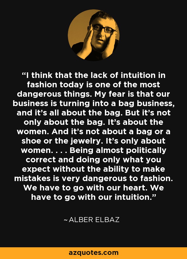 I think that the lack of intuition in fashion today is one of the most dangerous things. My fear is that our business is turning into a bag business, and it's all about the bag. But it's not only about the bag. It's about the women. And it's not about a bag or a shoe or the jewelry. It's only about women. . . . Being almost politically correct and doing only what you expect without the ability to make mistakes is very dangerous to fashion. We have to go with our heart. We have to go with our intuition. - Alber Elbaz