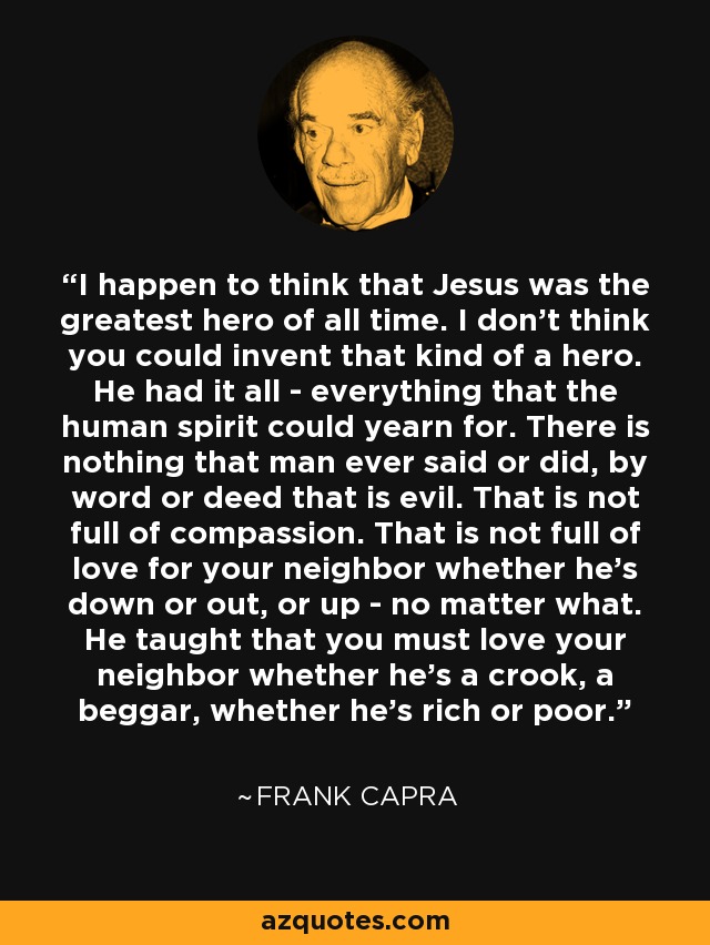 I happen to think that Jesus was the greatest hero of all time. I don't think you could invent that kind of a hero. He had it all - everything that the human spirit could yearn for. There is nothing that man ever said or did, by word or deed that is evil. That is not full of compassion. That is not full of love for your neighbor whether he's down or out, or up - no matter what. He taught that you must love your neighbor whether he's a crook, a beggar, whether he's rich or poor. - Frank Capra