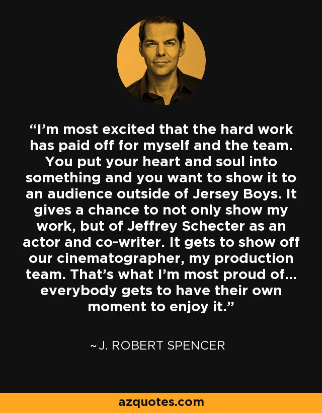 I'm most excited that the hard work has paid off for myself and the team. You put your heart and soul into something and you want to show it to an audience outside of Jersey Boys. It gives a chance to not only show my work, but of Jeffrey Schecter as an actor and co-writer. It gets to show off our cinematographer, my production team. That's what I'm most proud of… everybody gets to have their own moment to enjoy it. - J. Robert Spencer