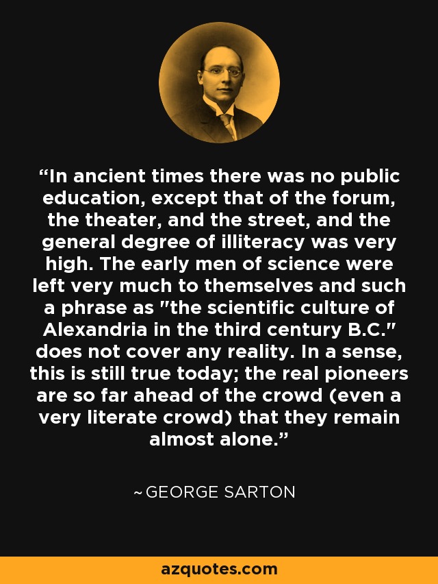 In ancient times there was no public education, except that of the forum, the theater, and the street, and the general degree of illiteracy was very high. The early men of science were left very much to themselves and such a phrase as 