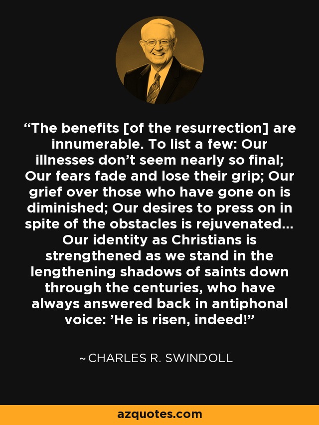 The benefits [of the resurrection] are innumerable. To list a few: Our illnesses don't seem nearly so final; Our fears fade and lose their grip; Our grief over those who have gone on is diminished; Our desires to press on in spite of the obstacles is rejuvenated... Our identity as Christians is strengthened as we stand in the lengthening shadows of saints down through the centuries, who have always answered back in antiphonal voice: 'He is risen, indeed!' - Charles R. Swindoll