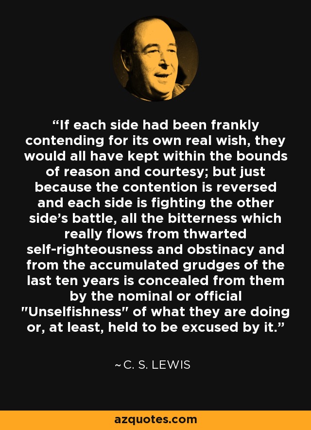 If each side had been frankly contending for its own real wish, they would all have kept within the bounds of reason and courtesy; but just because the contention is reversed and each side is fighting the other side’s battle, all the bitterness which really flows from thwarted self-righteousness and obstinacy and from the accumulated grudges of the last ten years is concealed from them by the nominal or official 