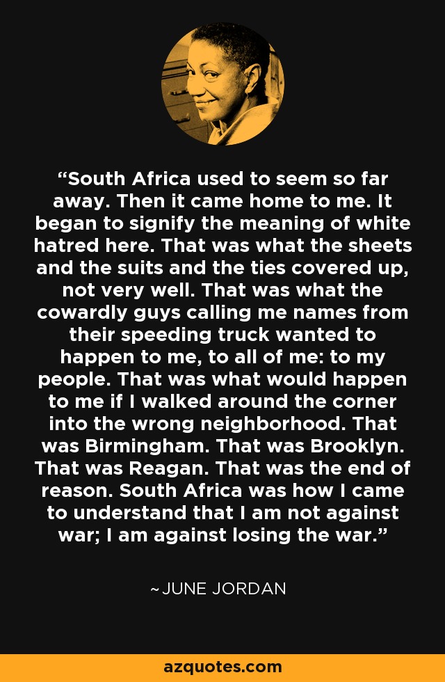 South Africa used to seem so far away. Then it came home to me. It began to signify the meaning of white hatred here. That was what the sheets and the suits and the ties covered up, not very well. That was what the cowardly guys calling me names from their speeding truck wanted to happen to me, to all of me: to my people. That was what would happen to me if I walked around the corner into the wrong neighborhood. That was Birmingham. That was Brooklyn. That was Reagan. That was the end of reason. South Africa was how I came to understand that I am not against war; I am against losing the war. - June Jordan