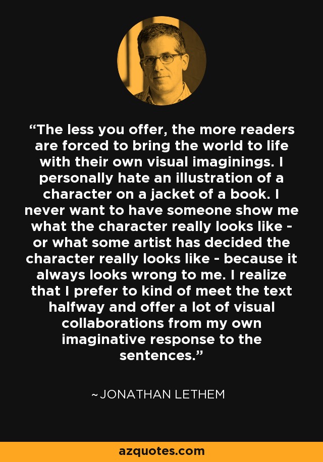 The less you offer, the more readers are forced to bring the world to life with their own visual imaginings. I personally hate an illustration of a character on a jacket of a book. I never want to have someone show me what the character really looks like - or what some artist has decided the character really looks like - because it always looks wrong to me. I realize that I prefer to kind of meet the text halfway and offer a lot of visual collaborations from my own imaginative response to the sentences. - Jonathan Lethem