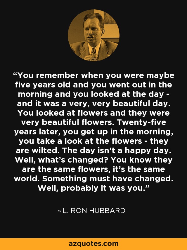 You remember when you were maybe five years old and you went out in the morning and you looked at the day - and it was a very, very beautiful day. You looked at flowers and they were very beautiful flowers. Twenty-five years later, you get up in the morning, you take a look at the flowers - they are wilted. The day isn't a happy day. Well, what's changed? You know they are the same flowers, it's the same world. Something must have changed. Well, probably it was you. - L. Ron Hubbard