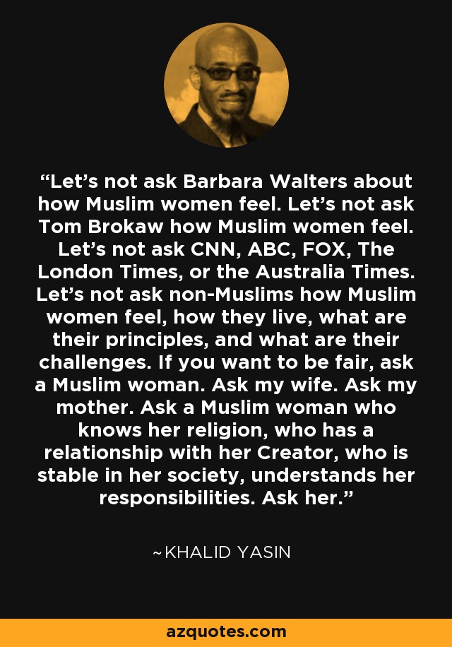 Let’s not ask Barbara Walters about how Muslim women feel. Let’s not ask Tom Brokaw how Muslim women feel. Let’s not ask CNN, ABC, FOX, The London Times, or the Australia Times. Let’s not ask non-Muslims how Muslim women feel, how they live, what are their principles, and what are their challenges. If you want to be fair, ask a Muslim woman. Ask my wife. Ask my mother. Ask a Muslim woman who knows her religion, who has a relationship with her Creator, who is stable in her society, understands her responsibilities. Ask her. - Khalid Yasin
