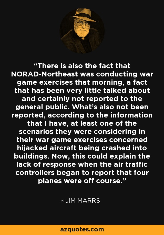 There is also the fact that NORAD-Northeast was conducting war game exercises that morning, a fact that has been very little talked about and certainly not reported to the general public. What's also not been reported, according to the information that I have, at least one of the scenarios they were considering in their war game exercises concerned hijacked aircraft being crashed into buildings. Now, this could explain the lack of response when the air traffic controllers began to report that four planes were off course. - Jim Marrs