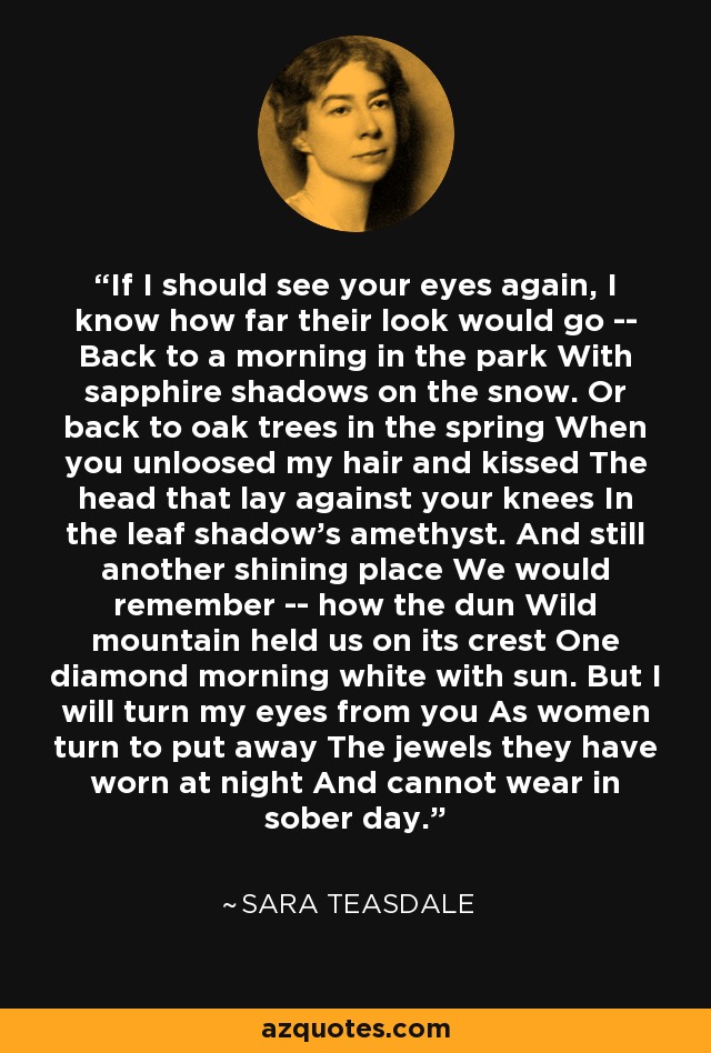 If I should see your eyes again, I know how far their look would go -- Back to a morning in the park With sapphire shadows on the snow. Or back to oak trees in the spring When you unloosed my hair and kissed The head that lay against your knees In the leaf shadow's amethyst. And still another shining place We would remember -- how the dun Wild mountain held us on its crest One diamond morning white with sun. But I will turn my eyes from you As women turn to put away The jewels they have worn at night And cannot wear in sober day. - Sara Teasdale