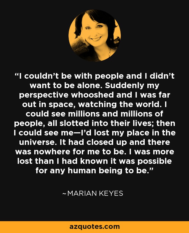 I couldn’t be with people and I didn’t want to be alone. Suddenly my perspective whooshed and I was far out in space, watching the world. I could see millions and millions of people, all slotted into their lives; then I could see me—I’d lost my place in the universe. It had closed up and there was nowhere for me to be. I was more lost than I had known it was possible for any human being to be. - Marian Keyes