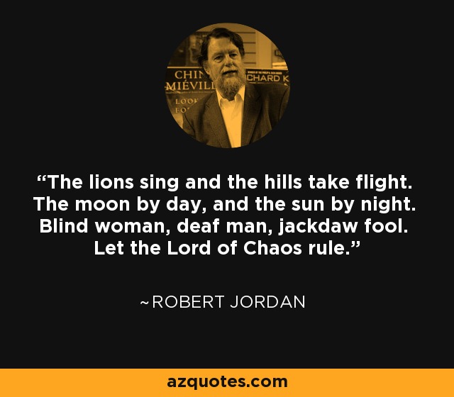 The lions sing and the hills take flight. The moon by day, and the sun by night. Blind woman, deaf man, jackdaw fool. Let the Lord of Chaos rule. - Robert Jordan
