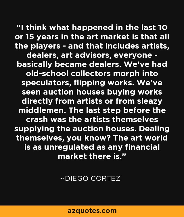 I think what happened in the last 10 or 15 years in the art market is that all the players - and that includes artists, dealers, art advisors, everyone - basically became dealers. We've had old-school collectors morph into speculators, flipping works. We've seen auction houses buying works directly from artists or from sleazy middlemen. The last step before the crash was the artists themselves supplying the auction houses. Dealing themselves, you know? The art world is as unregulated as any financial market there is. - Diego Cortez