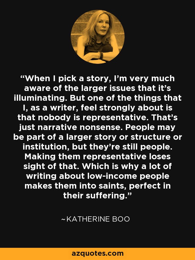 When I pick a story, I'm very much aware of the larger issues that it's illuminating. But one of the things that I, as a writer, feel strongly about is that nobody is representative. That's just narrative nonsense. People may be part of a larger story or structure or institution, but they're still people. Making them representative loses sight of that. Which is why a lot of writing about low-income people makes them into saints, perfect in their suffering. - Katherine Boo