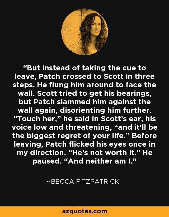 But instead of taking the cue to leave, Patch crossed to Scott in three steps. He flung him around to face the wall. Scott tried to get his bearings, but Patch slammed him against the wall again, disorienting him further. “Touch her,” he said in Scott’s ear, his voice low and threatening, “and it’ll be the biggest regret of your life.” Before leaving, Patch flicked his eyes once in my direction. “He’s not worth it.” He paused. “And neither am I. - Becca Fitzpatrick