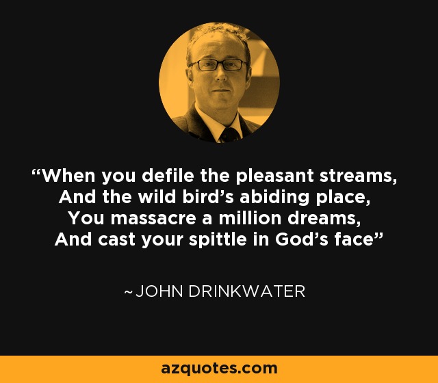 When you defile the pleasant streams, And the wild bird's abiding place, You massacre a million dreams, And cast your spittle in God's face - John Drinkwater