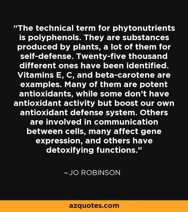 The technical term for phytonutrients is polyphenols. They are substances produced by plants, a lot of them for self-defense. Twenty-five thousand different ones have been identified. Vitamins E, C, and beta-carotene are examples. Many of them are potent antioxidants, while some don't have antioxidant activity but boost our own antioxidant defense system. Others are involved in communication between cells, many affect gene expression, and others have detoxifying functions. - Jo Robinson