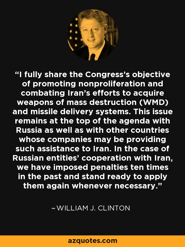 I fully share the Congress's objective of promoting nonproliferation and combating Iran's efforts to acquire weapons of mass destruction (WMD) and missile delivery systems. This issue remains at the top of the agenda with Russia as well as with other countries whose companies may be providing such assistance to Iran. In the case of Russian entities' cooperation with Iran, we have imposed penalties ten times in the past and stand ready to apply them again whenever necessary. - William J. Clinton