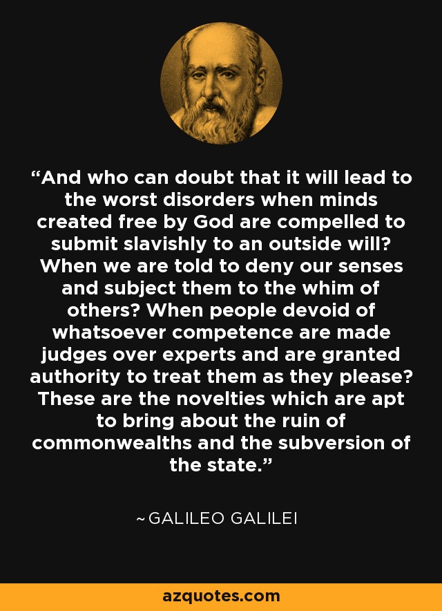 And who can doubt that it will lead to the worst disorders when minds created free by God are compelled to submit slavishly to an outside will? When we are told to deny our senses and subject them to the whim of others? When people devoid of whatsoever competence are made judges over experts and are granted authority to treat them as they please? These are the novelties which are apt to bring about the ruin of commonwealths and the subversion of the state. - Galileo Galilei