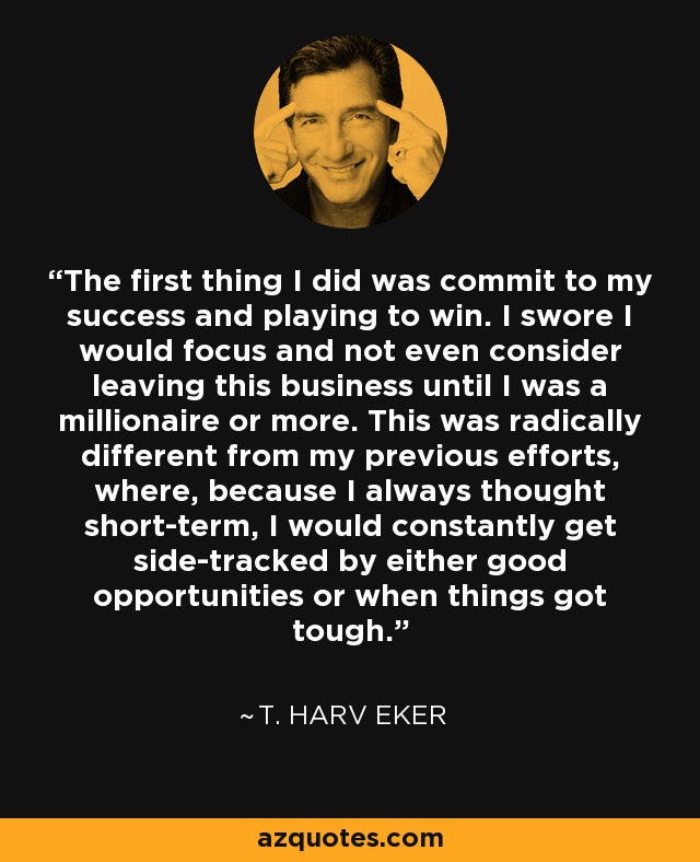 The first thing I did was commit to my success and playing to win. I swore I would focus and not even consider leaving this business until I was a millionaire or more. This was radically different from my previous efforts, where, because I always thought short-term, I would constantly get side-tracked by either good opportunities or when things got tough. - T. Harv Eker