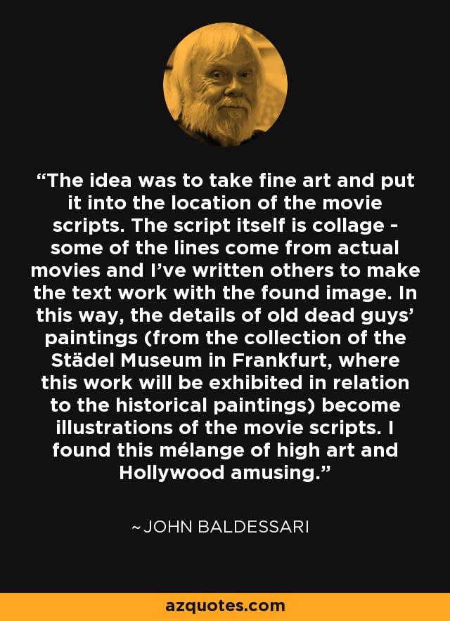 The idea was to take fine art and put it into the location of the movie scripts. The script itself is collage - some of the lines come from actual movies and I've written others to make the text work with the found image. In this way, the details of old dead guys' paintings (from the collection of the Städel Museum in Frankfurt, where this work will be exhibited in relation to the historical paintings) become illustrations of the movie scripts. I found this mélange of high art and Hollywood amusing. - John Baldessari