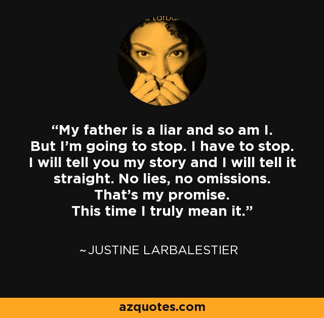 My father is a liar and so am I. But I’m going to stop. I have to stop. I will tell you my story and I will tell it straight. No lies, no omissions. That’s my promise. This time I truly mean it. - Justine Larbalestier