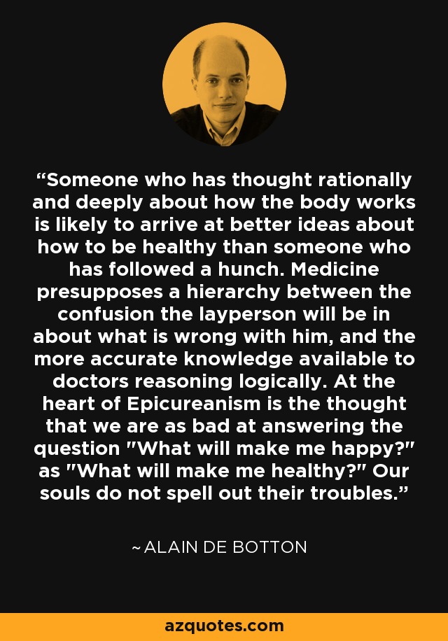 Someone who has thought rationally and deeply about how the body works is likely to arrive at better ideas about how to be healthy than someone who has followed a hunch. Medicine presupposes a hierarchy between the confusion the layperson will be in about what is wrong with him, and the more accurate knowledge available to doctors reasoning logically. At the heart of Epicureanism is the thought that we are as bad at answering the question 